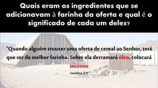 Quais eram os ingredientes que se
adicionavam à farinha da oferta e qual é o
significado de cada um deles?
"Quando alguém trouxer uma oferta de cereal ao Senhor, terá
que ser da melhor farinha. Sobre ela derramaráóleo, colocará
incenso
Levítico 2:1
 