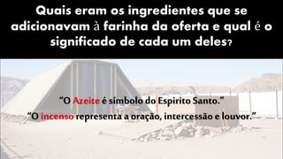 Quais eram os ingredientes que se
adicionavam à farinha da oferta e qual é o
significado de cada um deles?
“O Azeite é símbolo do Espirito Santo.”
“O incenso representa a oração, intercessãoe louvor.”
 