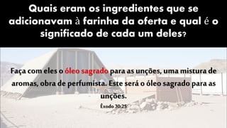 Quais eram os ingredientes que se
adicionavam à farinha da oferta e qual é o
significado de cada um deles?
Faça com eles oóleo sagradopara as unções, uma mistura de
aromas,obra de perfumista. Este será o óleo sagrado para as
unções.
Êxodo 30:25
 