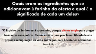Quais eram os ingredientes que se
adicionavam à farinha da oferta e qual é o
significado de cada um deles?
"O Espírito do Senhor está sobre mim, porque eleme ungiupara pregar
boas novas aos pobres. Ele meenvioupara proclamar liberdade aos
presos e recuperação da vista aos cegos, para libertar os oprimidos
Lucas4:18
 