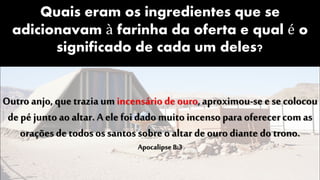 Quais eram os ingredientes que se
adicionavam à farinha da oferta e qual é o
significado de cada um deles?
Outro anjo, que trazia um incensário de ouro,aproximou-se esecolocou
depé junto ao altar. A ele foidado muito incenso para oferecercomas
orações detodos os santos sobre o altar deouro diante do trono.
Apocalipse 8:3
 