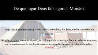 De que lugar Deus fala agora a Moisés?
“Logo Moisés subiu o montepara encontrar-se com Deus. E o Senhor o chamoudo monte,
dizendo
Êxodo19:3
Ali, sobre a tampa, no meio dos dois querubins que se encontram sobre a arca da aliança, eu me
encontrareicom você e lhedarei todos os meusmandamentosdestinados aos israelitas.
Êxodo25:22
 