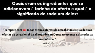 Quais eram os ingredientes que se
adicionavam à farinha da oferta e qual é o
significado de cada um deles?
“Tempere comsal todas as suas ofertas de cereal. Não exclua de suas
ofertas de cereal o sal da aliança do seu Deus; acrescente sal a todas as
suas ofertas.”
Levítico 2:13
 