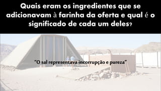 Quais eram os ingredientes que se
adicionavam à farinha da oferta e qual é o
significado de cada um deles?
“O sal representava incorrupçãoe pureza”
 