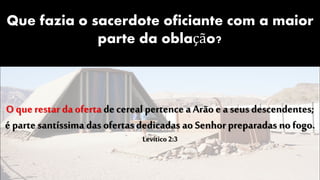 Que fazia o sacerdote oficiante com a maior
parte da oblação?
O que restar da oferta decereal pertence a Arão e aseus descendentes;
é parte santíssima das ofertas dedicadas ao Senhor preparadas no fogo.
Levítico 2:3
 