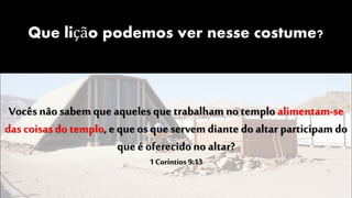 Que lição podemos ver nesse costume?
Vocês nãosabem que aqueles que trabalham no templo alimentam-se
das coisas do templo, e que os que servemdiante do altar participam do
que é oferecidono altar?
1 Coríntios 9:13
 