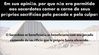 Em sua opinião, por que não era permitido
aos sacerdotes comer a carne de seus
próprios sacrifícios pelo pecado e pela culpa?
O Sacerdotese beneficiaria se beneficiaria com seu pecado
comendo do sacrifício que le próprio havia oferecido.
 