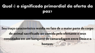 Qual é o significado primordial da oferta da
paz?
Seu traço característico residia no fato de a maior parte do corpo
do animal sacrificado sercomida pelo ofertante e seus
convidados em um banquete de camaradagem entre Deus e o
homem.
 