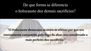 De que forma se diferencia
o holocausto dos demais sacrifícios?
“O Holocausto destacava-seentre asofertas por que era
inteiramente consumido pelo fogo do altar; era considerado o
mais perfeito dos sacrifícios.”
 