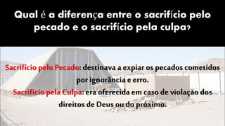 Qual é a diferença entre o sacrifício pelo
pecado e o sacrifício pela culpa?
Sacrifício pelo Pecado: destinava aexpiar os pecados cometidos
por ignorância e erro.
Sacrifício pela Culpa: era oferecida em casode violação dos
direitos de Deus ou do próximo.
 