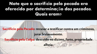 Note que o sacrifício pelo pecado era
oferecido por determinação dos pecados.
Quais eram?
Sacrifício pelo Pecado: recusar a testificar contra umcriminoso,
jurar levianamente.
Sacrifício pela Culpa: descuido no dízimo, furto, propriedade
alheia.
 
