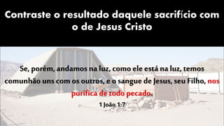 Contraste o resultado daquele sacrifício com
o de Jesus Cristo
Se, porém,andamos na luz, como ele está na luz, temos
comunhão uns com os outros, e o sangue de Jesus, seu Filho, nos
purifica de todo pecado.
1 João 1:7
 