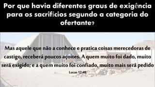 Por que havia diferentes graus de exigência
para os sacrifícios segundo a categoria do
ofertante?
Mas aquele que não a conhece e pratica coisas merecedoras de
castigo, receberá poucos açoites.A quemmuito foi dado, muito
será exigido; e a quemmuito foi confiado, muito mais será pedido
Lucas 12:48
 