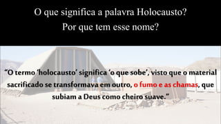 O que significa a palavra Holocausto?
Por que tem esse nome?
“O termo ‘holocausto’ significa ‘o que sobe’, visto que o material
sacrificado setransformava em outro,o fumo eas chamas, que
subiam aDeus como cheiro suave.”
 