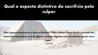 Qual o aspecto distintivo do sacrifício pela
culpa?
Mas Zaqueu levantou-se e disse ao Senhor: "Olha, Senhor! Estoudando a metade dos
meus bens aos pobres; e se de alguémextorqui alguma coisa, devolverei quatrovezes
mais".
Lucas19:8
 