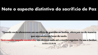 Note o aspecto distintivo do sacrifício de Paz
"Quando vocês oferecerem um sacrifíciode gratidão ao Senhor, ofereçam-no de maneira
que seja aceito em favor de vocês.
Serácomidonaquele mesmo dia; não deixem nadaaté a manhãseguinte. Eusou o Senhor.
Levítico 22:29,30
 