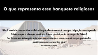 O que representa esse banquete religioso?
Nãoé verdade que o cálicedabênçãoque abençoamos é uma participaçãono sangue de
Cristo, e que o pão que partimos é uma participaçãono corpo de Cristo?
Porhaver um únicopão, nós, que somos muitos, somos um só corpo, pois todos
participamos de um únicopão.
1 Coríntios 10:16,17
 