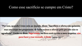 Como esse sacrifício se cumpre em Cristo?
“Por isso, quando Cristo veio ao mundo, disse: "Sacrifícioe oferta não quiseste,
mas um corpome preparaste;de holocaustos e ofertas pelo pecadonão te
agradaste".Então eu disse: Aqui estou, no livroestá escritoa meu respeito; vim
parafazer a tua vontade, ó Deus. Hebreus10:5-7.”
 