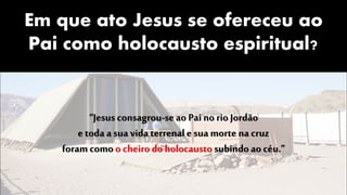 Em que ato Jesus se ofereceu ao
Pai como holocausto espiritual?
“Jesus consagrou-se ao Pai no rio Jordão
e toda a sua vida terrenale sua morte na cruz
foramcomo o cheiro do holocausto subindoao céu.”
 