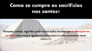 Como se cumpre os sacrifícios
nos santos?
“Portanto, irmãos,rogo-lhes pelas misericórdiasde Deus que se ofereçamem
sacrifíciovivo, santo e agradávela Deus; este é o culto racionalde vocês.
Romanos 12:1
 