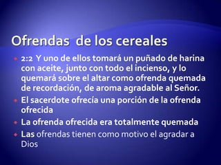 Ofrendas  de los cereales2:2  Y uno de ellos tomará un puñado de harina con aceite, junto con todo el incienso, y lo quemará sobre el altar como ofrenda quemada de recordación, de aroma agradable al Señor.El sacerdote ofrecía una porción de la ofrenda ofrecidaLa ofrenda ofrecida era totalmente quemadaLas ofrendas tienen como motivo el agradar a Dios