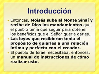 Introducción
 Entonces, Moisés sube al Monte Sinaí y
  recibe de Dios los mandamientos que
  el pueblo tenía que seguir para obtener
  los beneficios que el Señor quería darles.
 Las leyes que recibieron tenía el
  propósito de guiarles a una relación
  íntima y perfecta con el creador.
 El pueblo de Israel necesitaba, entonces,
  un manual de instrucciones de cómo
  realizar esto.
 