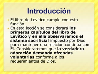 Introducción
 El libro de Levítico cumple con esta
  función.
 En esta lección se considerará los
  primeros capítulos del libro de
  Levítico y en ella observaremos el
  sistema sacrificial impuesto por Dios
  para mantener una relación continua con
  Él. Consideraremos que la verdadera
  adoración demanda ofrendas
  voluntarias conforme a los
  requerimientos de Dios.
 