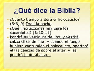 ¿Qué dice la Biblia?
 ¿Cuánto tiempo arderá el holocausto?
  (6:8, 9) Toda la noche.
 ¿Qué instrucciones hay para los
  sacerdotes? (6:10-11)
 Pondrá su vestidura de lino, y vestirá
  calzoncillos de lino; y cuando el fuego
  hubiere consumido el holocausto, apartará
  él las cenizas de sobre el altar, y las
  pondrá junto al altar…
 