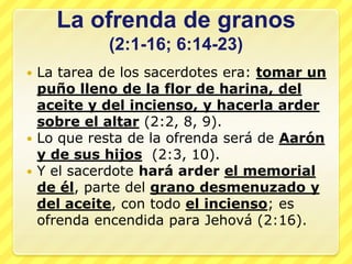 La ofrenda de granos
           (2:1-16; 6:14-23)
 La tarea de los sacerdotes era: tomar un
  puño lleno de la flor de harina, del
  aceite y del incienso, y hacerla arder
  sobre el altar (2:2, 8, 9).
 Lo que resta de la ofrenda será de Aarón
  y de sus hijos (2:3, 10).
 Y el sacerdote hará arder el memorial
  de él, parte del grano desmenuzado y
  del aceite, con todo el incienso; es
  ofrenda encendida para Jehová (2:16).
 