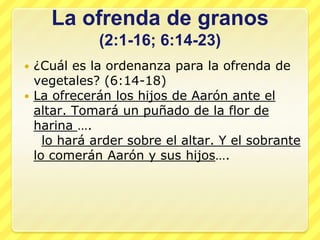 La ofrenda de granos
            (2:1-16; 6:14-23)
 ¿Cuál es la ordenanza para la ofrenda de
  vegetales? (6:14-18)
 La ofrecerán los hijos de Aarón ante el
  altar. Tomará un puñado de la flor de
  harina ….
    lo hará arder sobre el altar. Y el sobrante
  lo comerán Aarón y sus hijos….
 