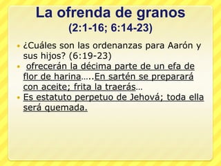 La ofrenda de granos
           (2:1-16; 6:14-23)
 ¿Cuáles son las ordenanzas para Aarón y
  sus hijos? (6:19-23)
 ofrecerán la décima parte de un efa de
  flor de harina…..En sartén se preparará
  con aceite; frita la traerás…
 Es estatuto perpetuo de Jehová; toda ella
  será quemada.
 