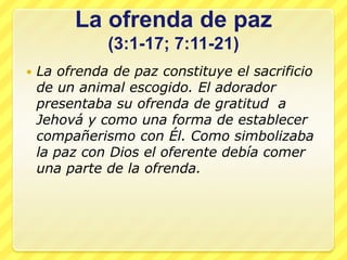 La ofrenda de paz
              (3:1-17; 7:11-21)
   La ofrenda de paz constituye el sacrificio
    de un animal escogido. El adorador
    presentaba su ofrenda de gratitud a
    Jehová y como una forma de establecer
    compañerismo con Él. Como simbolizaba
    la paz con Dios el oferente debía comer
    una parte de la ofrenda.
 