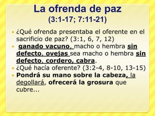 La ofrenda de paz
           (3:1-17; 7:11-21)
 ¿Qué ofrenda presentaba el oferente en el
  sacrificio de paz? (3:1, 6, 7, 12)
 ganado vacuno, macho o hembra sin
  defecto, ovejas sea macho o hembra sin
  defecto, cordero, cabra.
 ¿Qué hacía oferente? (3:2-4, 8-10, 13-15)
 Pondrá su mano sobre la cabeza, la
  degollará, ofrecerá la grosura que
  cubre...
 