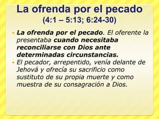 La ofrenda por el pecado
         (4:1 – 5:13; 6:24-30)
 La ofrenda por el pecado. El oferente la
  presentaba cuando necesitaba
  reconciliarse con Dios ante
  determinadas circunstancias.
 El pecador, arrepentido, venía delante de
  Jehová y ofrecía su sacrificio como
  sustituto de su propia muerte y como
  muestra de su consagración a Dios.
 