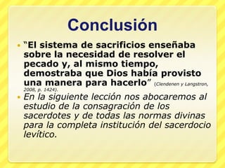Conclusión
   “El sistema de sacrificios enseñaba
    sobre la necesidad de resolver el
    pecado y, al mismo tiempo,
    demostraba que Dios había provisto
    una manera para hacerlo” (Clendenen y Langstron,
    2008, p. 1424).
   En la siguiente lección nos abocaremos al
    estudio de la consagración de los
    sacerdotes y de todas las normas divinas
    para la completa institución del sacerdocio
    levítico.
 