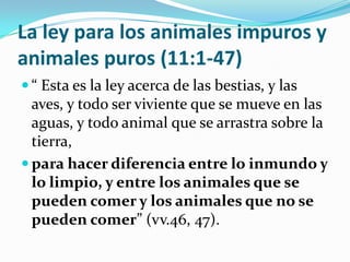 La ley para los animales impuros y
animales puros (11:1-47)
 “ Esta es la ley acerca de las bestias, y las
  aves, y todo ser viviente que se mueve en las
  aguas, y todo animal que se arrastra sobre la
  tierra,
 para hacer diferencia entre lo inmundo y
  lo limpio, y entre los animales que se
  pueden comer y los animales que no se
  pueden comer” (vv.46, 47).
 