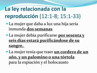 La ley relacionada con la
reproducción (12:1-8; 15:1-33)
 La mujer que daba a luz una hija sería
  inmunda dos semanas
 La mujer debía purificarse por sesenta y
  seis días estará purificándose de su
  sangre.
 La mujer tenía que traer un cordero de un
  año, y un palomino o una tórtola
  para la expiación y el holocausto
 