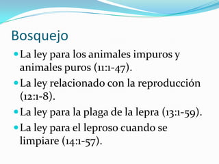 Bosquejo
 La ley para los animales impuros y
  animales puros (11:1-47).
 La ley relacionado con la reproducción
  (12:1-8).
 La ley para la plaga de la lepra (13:1-59).
 La ley para el leproso cuando se
  limpiare (14:1-57).
 