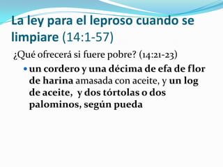 La ley para el leproso cuando se
limpiare (14:1-57)
¿Qué ofrecerá si fuere pobre? (14:21-23)
   un cordero y una décima de efa de flor
    de harina amasada con aceite, y un log
    de aceite, y dos tórtolas o dos
    palominos, según pueda
 
