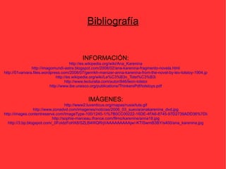 Bibliografía INFORMACIÓN: http://es.wikipedia.org/wiki/Ana_Karenina http://imagomundi-astra.blogspot.com/2008/02/ana-karenina-fragmento-novela.html http://01varvara.files.wordpress.com/2008/07/genrikh-manizer-anna-karenina-from-the-novel-by-lev-tolstoy-1904.jpg http://es.wikipedia.org/wiki/Le%C3%B3n_Tolst%C3%B3i http://www.lecturalia.com/autor/846/leon-tolstoi http://www.ibe.unesco.org/publications/ThinkersPdf/tolstoys.pdf IMÁGENES: http://www2.luventicus.org/mapas/rusia/tula.gif http://www.zonadvd.com/imagenes/noticias/2006_03_suevia/anakarenina_dvd.jpg http://images.contentreserve.com/ImageType-100/1245-1/%7B0CC00222-16DE-4FA6-8745-97D2739ADD36%7DImg100.jpg http://sophie-marceau.ifrance.com/filmo/karenine/anna18.jpg http://3.bp.blogspot.com/_0FoIdzFoHX8/SZLB4WQRrjI/AAAAAAAAAjw/-KTISwmB3BY/s400/ana_karenina.jpg 