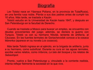 Biografía Lev Tolstoi n ac e  en Yásnaya Poliana, en la provincia de Tula (Rusia), en  una familia  rusa noble. Pierde a sus dos padres antes de cumplir los 10 años. Más tarde, se  trasla da  a Kazán .   Tolstói estudia en la Universidad de Kazán hasta 1847, y después en San Petersburgo en la facultad de Derecho. Cuando se  traslad a  a Moscú  para  buscar un emple o, se encuentra con  deudas  provenientes de l juego ; además,  se declar a  la guerra con Turquía .  Tolstói  va con su  hermano Nikolái, teniente de artillería, al Cáucaso.  En las fuentes termales de Goriachevodsk conoce a la cosaca Márenka (aparece en su novela  Los cosacos ). Más tarde  Tolstói  ingresa en el  ejército, en la brigada de artillería,  junto a  su hermano, como suboficial.  Durante su cura en las aguas termales, escribe varios relatos, como  Infancia ,   La tala del bosque  y los relatos de  Sebastópol . Pronto, vuelve a  San Petersburgo  y, vinculado a la corriente  realista, intent a  reflejar fielmente la sociedad en la que viv e . 