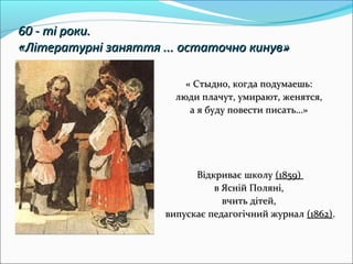 60 - ті роки.60 - ті роки.
«Літературні заняття ... остаточно кинув»«Літературні заняття ... остаточно кинув»
« Стыдно, когда подумаешь:« Стыдно, когда подумаешь:
люди плачут, умирают, женятся,люди плачут, умирают, женятся,
а я буду повести писать…»а я буду повести писать…»
Відкриває школуВідкриває школу (1859)(1859)
в Ясній Поляні,в Ясній Поляні,
вчить дітей,вчить дітей,
випускає педагогічний журналвипускає педагогічний журнал (1862)(1862)..
 