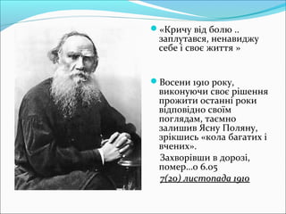 «Кричу від болю ..
заплутався, ненавиджу
себе і своє життя »
Восени 1910 року,
виконуючи своє рішення
прожити останні роки
відповідно своїм
поглядам, таємно
залишив Ясну Поляну,
зрікшись «кола багатих і
вчених».
Захворівши в дорозі,
помер…о 6.05
7(20) листопада 19107(20) листопада 1910
 