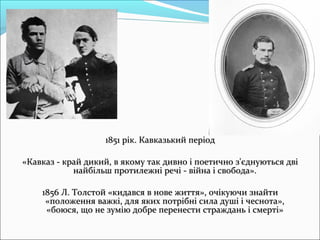 1851 рік. Кавказький період1851 рік. Кавказький період
««Кавказ - край дикий, в якому так дивно і поетично з'єднуються двіКавказ - край дикий, в якому так дивно і поетично з'єднуються дві
найбільш протилежні речі - війна і свобода».найбільш протилежні речі - війна і свобода».
1856 Л. Толстой «кидався в нове життя», очікуючи знайти1856 Л. Толстой «кидався в нове життя», очікуючи знайти
«положення важкі, для яких потрібні сила душі і чеснота»,«положення важкі, для яких потрібні сила душі і чеснота»,
«боюся, що не зумію добре перенести страждань і смерті»«боюся, що не зумію добре перенести страждань і смерті»
 