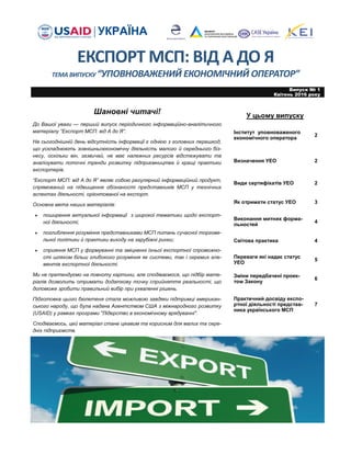 ЕКСПОРТ МСП: ВІД А ДО Я
ТЕМА ВИПУСКУ “УПОВНОВАЖЕНИЙ ЕКОНОМІЧНИЙ ОПЕРАТОР”
У цьому випуску
Шановні читачі!
До Вашої уваги — перший випуск періодичного інформаційно-аналітичного
матеріалу “Експорт МСП: від А до Я”.
На сьогоднішній день відсутність інформації є однією з головних перешкод,
що ускладнюють зовнішньоекономічну діяльність малого й середнього біз-
несу, оскільки він, зазвичай, не має належних ресурсів відстежувати та
аналізувати поточні тренди розвитку підприємництва й кращі практики
експортерів.
“Експорт МСП: від А до Я” являє собою регулярний інформаційний продукт,
спрямований на підвищення обізнаності представників МСП у технічних
аспектах діяльності, орієнтованої на експорт.
Основна мета наших матеріалів:
 поширення актуальної інформації з широкої тематики щодо експорт-
ної діяльності;
 поглиблення розуміння представниками МСП питань сучасної торгове-
льної політики й практики виходу на зарубіжні ринки;
 сприяння МСП у формуванні та зміцненні їхньої експортної спроможно-
сті шляхом більш глибокого розуміння як системи, так і окремих еле-
ментів експортної діяльності.
Ми не претендуємо на повноту картини, але сподіваємося, що підбір мате-
ріалів дозволить отримати додаткову точку сприйняття реальності, що
допоможе зробити правильний вибір при ухваленні рішень.
Підготовка цього бюлетеня стала можливою завдяки підтримці американ-
ського народу, що була надана Агентством США з міжнародного розвитку
(USAID) у рамках програми "Лідерство в економічному врядуванні".
Сподіваємось, цей матеріал стане цікавим та корисним для малих та сере-
дніх підприємств.
Випуск № 1
Квітень 2016 року
Інститут уповноваженого
економічного оператора
2
Визначення УЕО 2
Види сертифікатів УЕО 2
Як отримати статус УЕО 3
Виконання митних форма-
льностей
4
Світова практика 4
Переваги які надає статус
УЕО
5
Зміни передбачені проек-
том Закону
6
Практичний досвіду експо-
ртної діяльності представ-
ника українського МСП
7
 