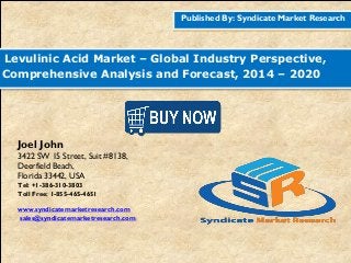 Published By: Syndicate Market Research
Levulinic Acid Market – Global Industry Perspective,
Comprehensive Analysis and Forecast, 2014 – 2020
Joel John
3422 SW 15 Street, Suit #8138,
Deerfield Beach,
Florida 33442, USA
Tel: +1-386-310-3803
Toll Free: 1-855-465-4651
www.syndicatemarketresearch.com
sales@syndicatemarketresearch.com
 