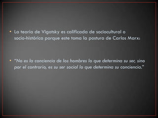 • La teoría de Vigotsky es calificada de sociocultural o
  socio-histórica porque este toma la postura de Carlos Marx:



• “No es la conciencia de los hombres lo que determina su ser, sino
  por el contrario, es su ser social lo que determina su conciencia.”
 