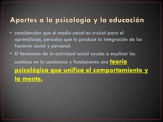 • consideraba que el medio social es crucial para el
  aprendizaje, pensaba que lo produce la integración de los
  factores social y personal.
• El fenómeno de la actividad social ayuda a explicar los
  cambios en la conciencia y fundamenta una teoría
  psicológica que unifica el comportamiento y
  la mente.
 