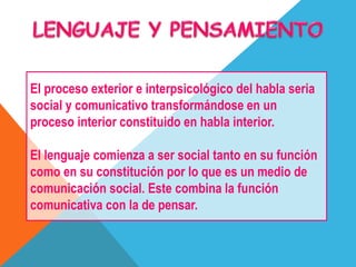El proceso exterior e interpsicológico del habla seria
social y comunicativo transformándose en un
proceso interior constituido en habla interior.
El lenguaje comienza a ser social tanto en su función
como en su constitución por lo que es un medio de
comunicación social. Este combina la función
comunicativa con la de pensar.
 