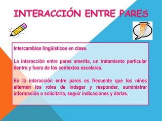 Intercambios lingüísticos en clase.
La interacción entre pares amerita, un tratamiento particular
dentro y fuera de los contextos escolares.
En la interacción entre pares es frecuente que los niños
alternen los roles de indagar y responder, suministrar
información o solicitarla, seguir indicaciones y darlas.
 